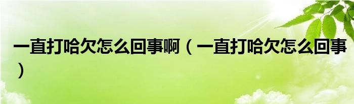 一直打哈欠怎么回事啊（一直打哈欠怎么回事）