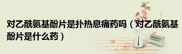 对乙酰氨基酚片是扑热息痛药吗（对乙酰氨基酚片是什么药）