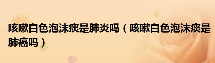 咳嗽白色泡沫痰是肺炎吗（咳嗽白色泡沫痰是肺癌吗）