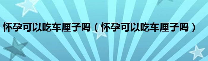 怀孕可以吃车厘子吗（怀孕可以吃车厘子吗）