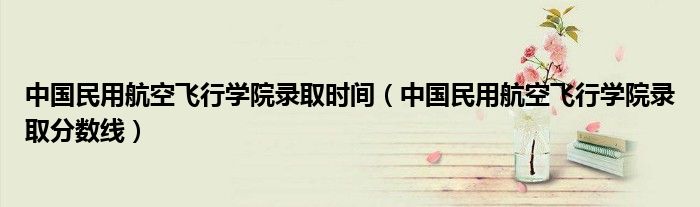 中国民用航空飞行学院录取时间（中国民用航空飞行学院录取分数线）