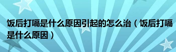 饭后打嗝是什么原因引起的怎么治（饭后打嗝是什么原因）