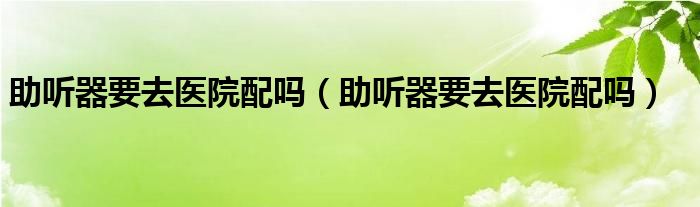 助听器要去医院配吗（助听器要去医院配吗）