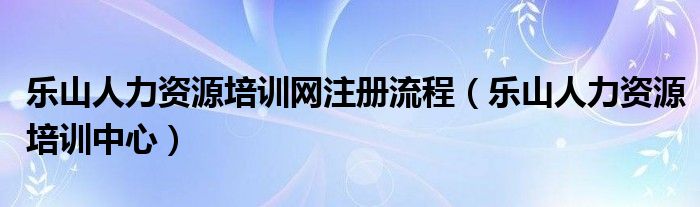 乐山人力资源培训网注册流程（乐山人力资源培训中心）