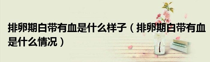 排卵期白带有血是什么样子（排卵期白带有血是什么情况）