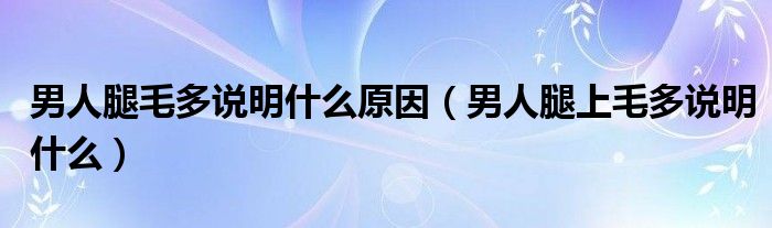 男人腿毛多说明什么原因（男人腿上毛多说明什么）