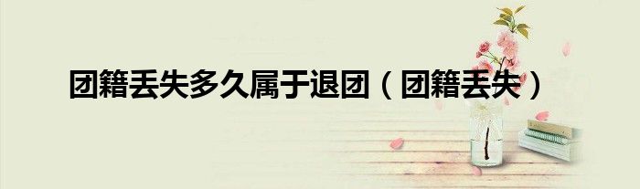 团籍丢失多久属于退团（团籍丢失）