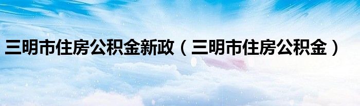 三明市住房公积金新政（三明市住房公积金）