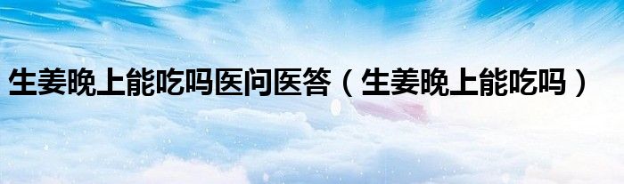 生姜晚上能吃吗医问医答（生姜晚上能吃吗）