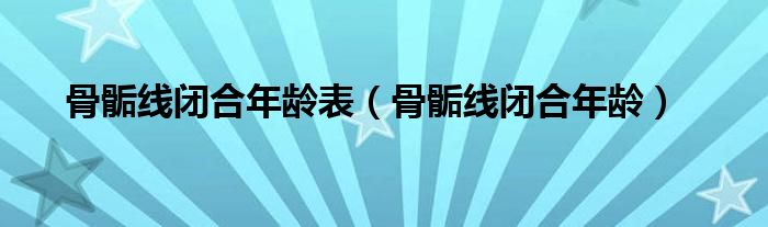 骨骺线闭合年龄表（骨骺线闭合年龄）