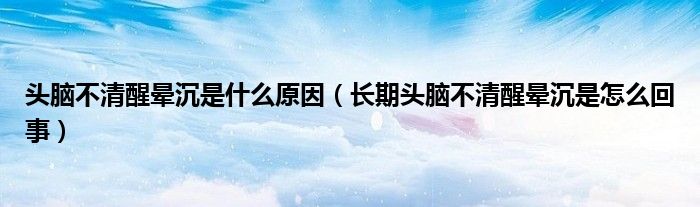 头脑不清醒晕沉是什么原因（长期头脑不清醒晕沉是怎么回事）