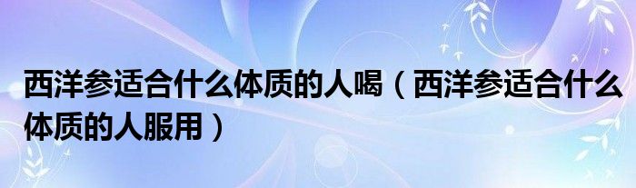 西洋参适合什么体质的人喝（西洋参适合什么体质的人服用）