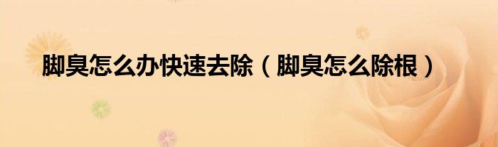 脚臭怎么办快速去除（脚臭怎么除根）