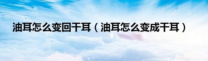 油耳怎么变回干耳（油耳怎么变成干耳）