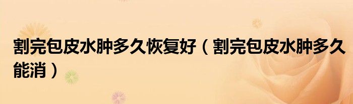 割完包皮水肿多久恢复好（割完包皮水肿多久能消）