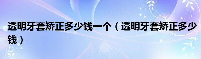 透明牙套矫正多少钱一个（透明牙套矫正多少钱）