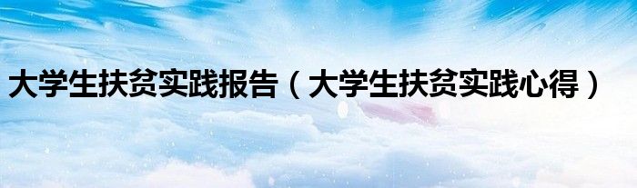 大学生扶贫实践报告(大学生扶贫实践心得)