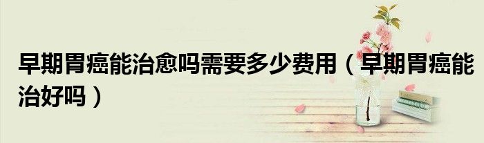 早期胃癌能治愈吗需要多少费用（早期胃癌能治好吗）