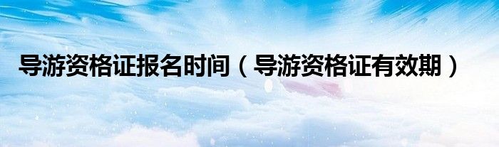 导游资格证报名时间（导游资格证有效期）