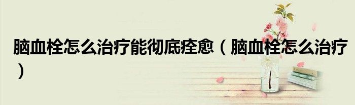 脑血栓怎么治疗能彻底痊愈（脑血栓怎么治疗）
