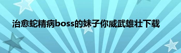 治愈蛇精病boss的妹子你威武雄壮下载