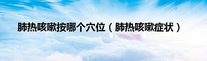 肺热咳嗽按哪个穴位（肺热咳嗽症状）