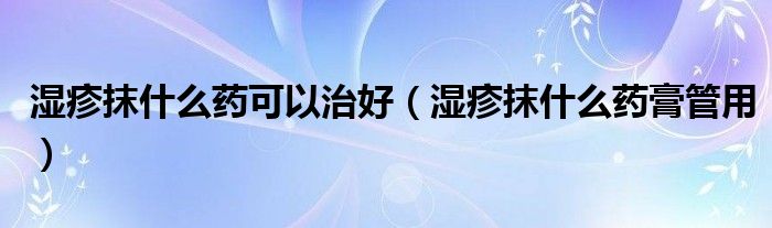 湿疹抹什么药可以治好（湿疹抹什么药膏管用）