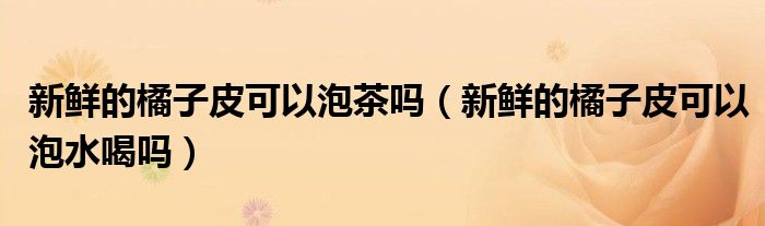新鲜的橘子皮可以泡茶吗（新鲜的橘子皮可以泡水喝吗）