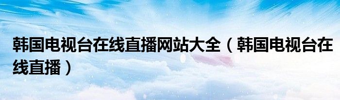 韩国电视台在线直播网站大全（韩国电视台在线直播）