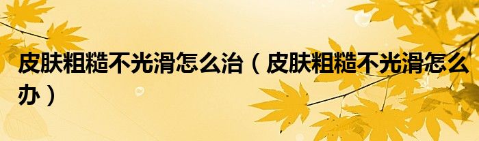 皮肤粗糙不光滑怎么治（皮肤粗糙不光滑怎么办）