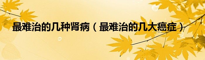 最难治的几种肾病（最难治的几大癌症）