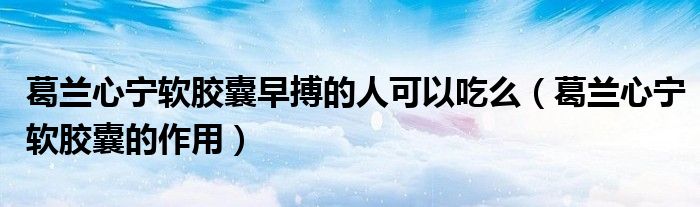 葛兰心宁软胶囊早搏的人可以吃么（葛兰心宁软胶囊的作用）