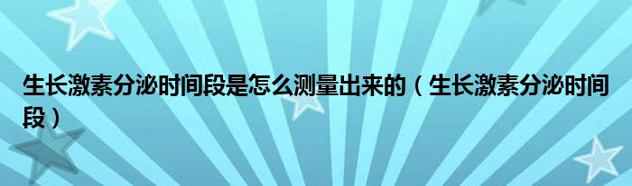 生长激素分泌时间段是怎么测量出来的(生长激素分泌时间段)