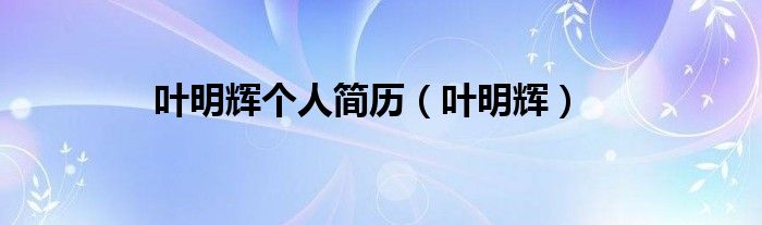 叶明辉个人简历（叶明辉）