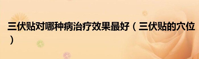 三伏贴对哪种病治疗效果最好（三伏贴的穴位）