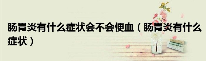 肠胃炎有什么症状会不会便血（肠胃炎有什么症状）