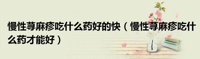 慢性荨麻疹吃什么药好的快（慢性荨麻疹吃什么药才能好）