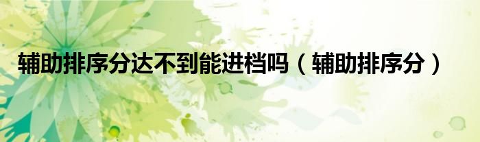 辅助排序分达不到能进档吗（辅助排序分）