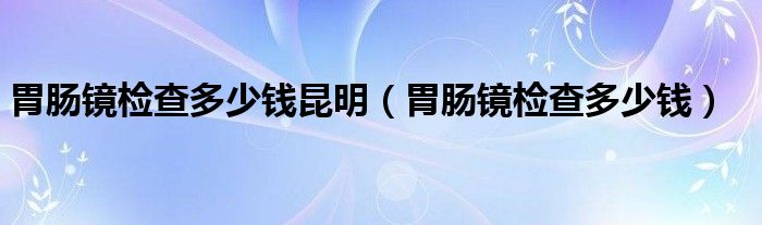 胃肠镜检查多少钱昆明（胃肠镜检查多少钱）