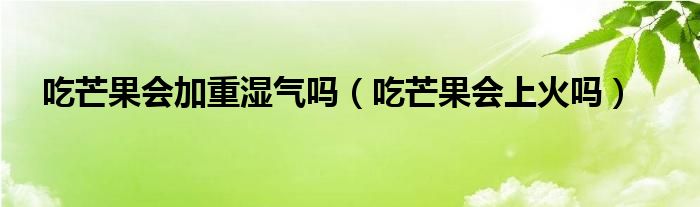 吃芒果会加重湿气吗（吃芒果会上火吗）