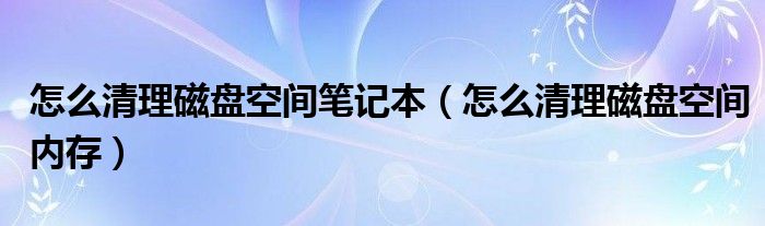 怎么清理磁盘空间笔记本（怎么清理磁盘空间内存）