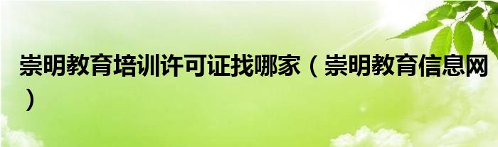 崇明教育培训许可证找哪家（崇明教育信息网）