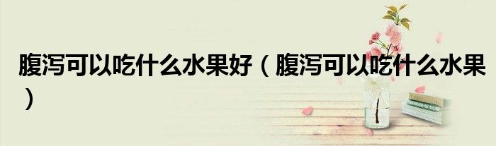 腹泻可以吃什么水果好(腹泻可以吃什么水果)