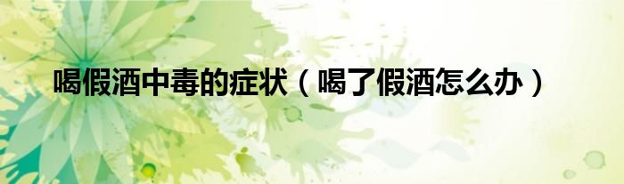 喝假酒中毒的症状（喝了假酒怎么办）