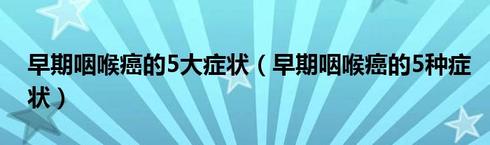 早期咽喉癌的5大症状（早期咽喉癌的5种症状）