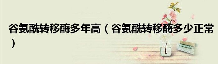 谷氨酰转移酶多年高（谷氨酰转移酶多少正常）