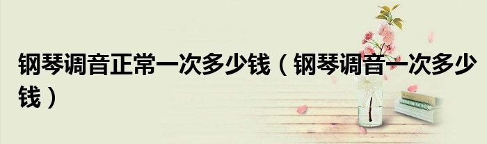 钢琴调音正常一次多少钱（钢琴调音一次多少钱）