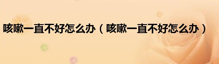 咳嗽一直不好怎么办(咳嗽一直不好怎么办)