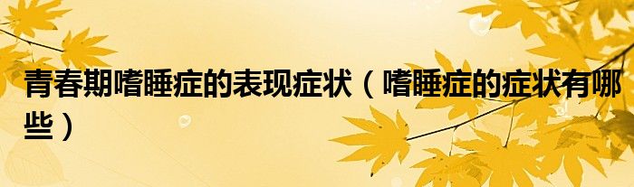 青春期嗜睡症的表现症状（嗜睡症的症状有哪些）