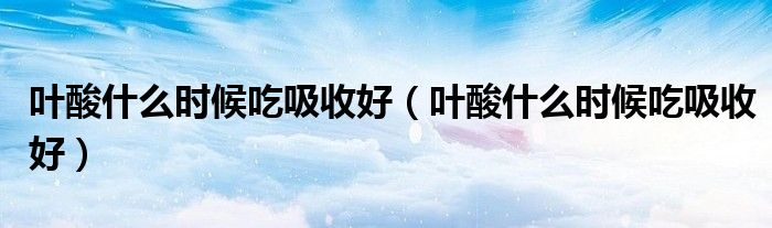 叶酸什么时候吃吸收好（叶酸什么时候吃吸收好）